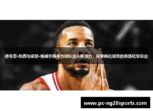 德韦恩·凯西与诺曼·鲍威尔携手为球队注入新活力，探索两位球员的赛场化学反应
