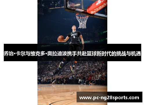 乔治·卡尔与维克多·奥拉迪波携手共赴篮球新时代的挑战与机遇 乔治·卡尔与维克多·奥拉迪波携手共赴篮球新时代的挑战与机遇