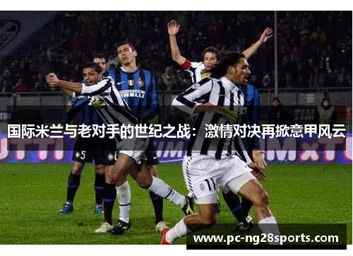 国际米兰与老对手的世纪之战：激情对决再掀意甲风云