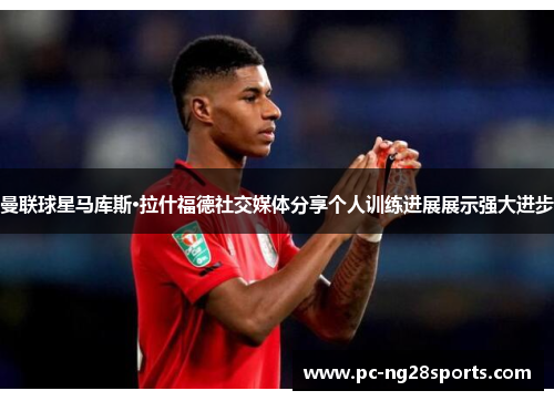 曼联球星马库斯·拉什福德社交媒体分享个人训练进展展示强大进步 曼联球星马库斯·拉什福德社交媒体分享个人训练进展展示强大进步