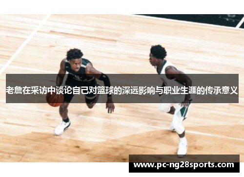 老詹在采访中谈论自己对篮球的深远影响与职业生涯的传承意义 老詹在采访中谈论自己对篮球的深远影响与职业生涯的传承意义