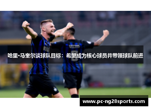 哈里·马奎尔谈球队目标:希望成为核心球员并带领球队前进 哈里·马奎尔谈球队目标:希望成为核心球员并带领球队前进