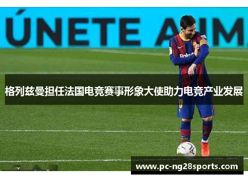 格列兹曼担任法国电竞赛事形象大使助力电竞产业发展 格列兹曼担任法国电竞赛事形象大使助力电竞产业发展