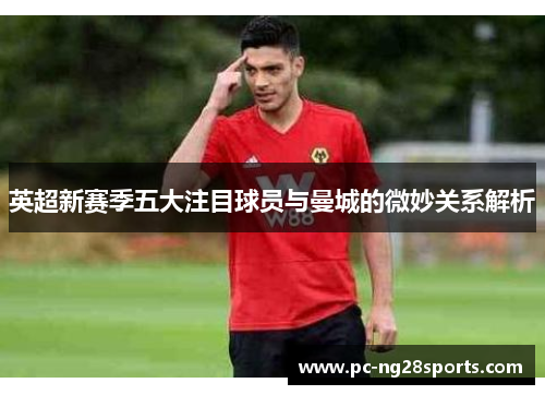 英超新赛季五大注目球员与曼城的微妙关系解析