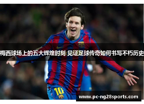 梅西球场上的五大辉煌时刻 见证足球传奇如何书写不朽历史