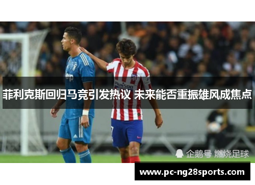 菲利克斯回归马竞引发热议 未来能否重振雄风成焦点 菲利克斯回归马竞引发热议 未来能否重振雄风成焦点