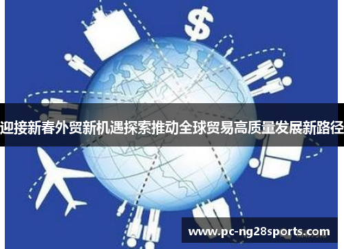 迎接新春外贸新机遇探索推动全球贸易高质量发展新路径 迎接新春外贸新机遇探索推动全球贸易高质量发展新路径