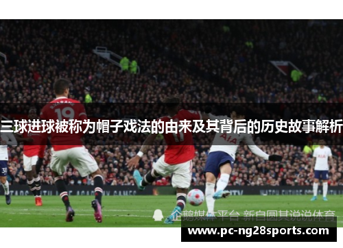 三球进球被称为帽子戏法的由来及其背后的历史故事解析 三球进球被称为帽子戏法的由来及其背后的历史故事解析