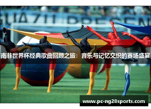 南非世界杯经典歌曲回顾之旅：音乐与记忆交织的赛场盛宴