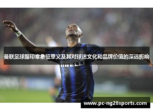 曼联足球服印章象征意义及其对球迷文化和品牌价值的深远影响