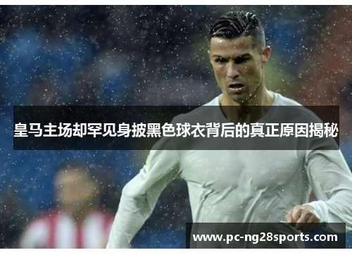 皇马主场却罕见身披黑色球衣背后的真正原因揭秘 皇马主场却罕见身披黑色球衣背后的真正原因揭秘