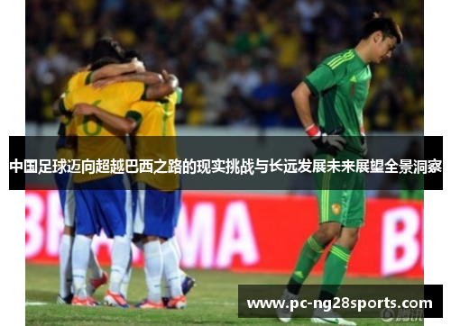 中国足球迈向超越巴西之路的现实挑战与长远发展未来展望全景洞察 中国足球迈向超越巴西之路的现实挑战与长远发展未来展望全景洞察
