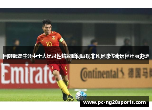 回顾武磊生涯中十大纪录性精彩瞬间展现非凡足球传奇历程壮丽史诗