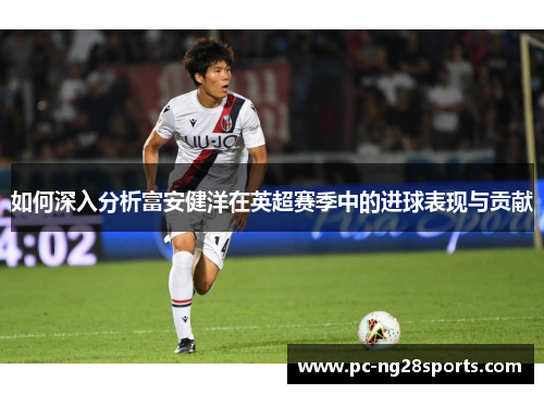 如何深入分析富安健洋在英超赛季中的进球表现与贡献